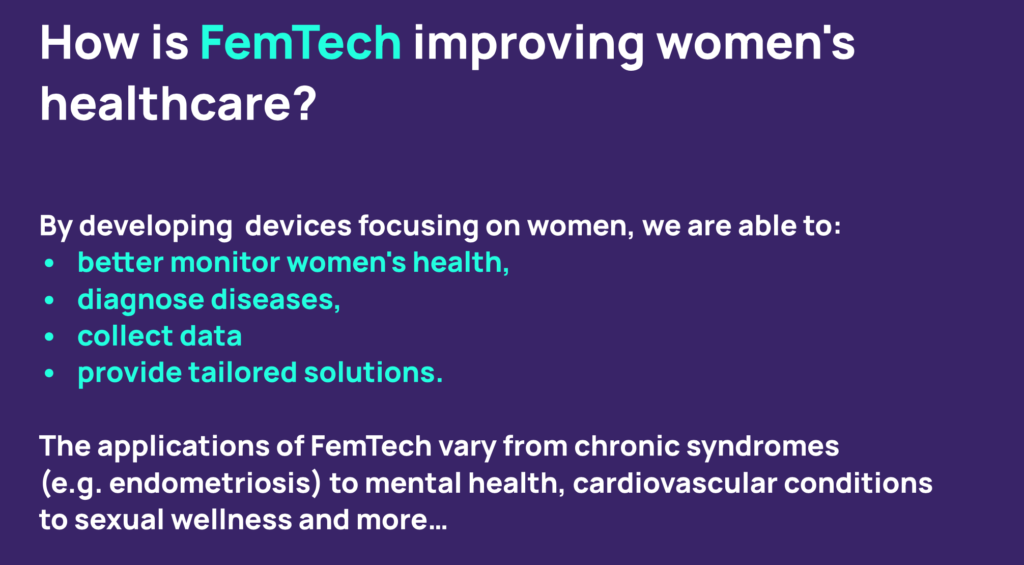 How is FemTech improving women's healthcare? By developing devices focusing on women, we are able to: better monitor women's health, diagnose diseases, collect data, provide tailored solutions. The applications of FemTech vary from chronic syndromes (eg endometriosis) to mental health, cardiovascular conditions to sexual wellness and more ... 