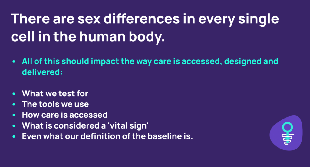 There are sex differences in every single cell in the human body. All of this should impact the way care is accessed, designed and delivered: what we test for, the tools we use, how care is accessed, what is considered a vital sign, even what our definition of what the baseline is. 